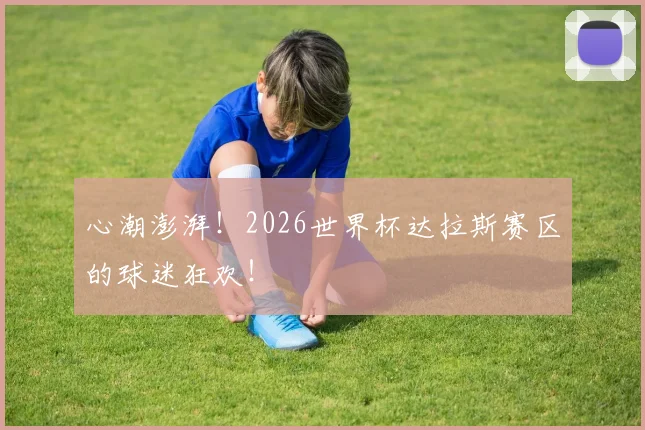 心潮澎湃!2026世界杯达拉斯赛区的球迷狂欢!