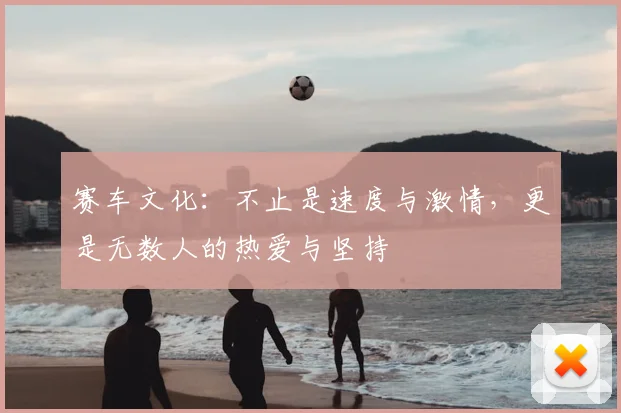 赛车文化：不止是速度与激情，更是无数人的热爱与坚持