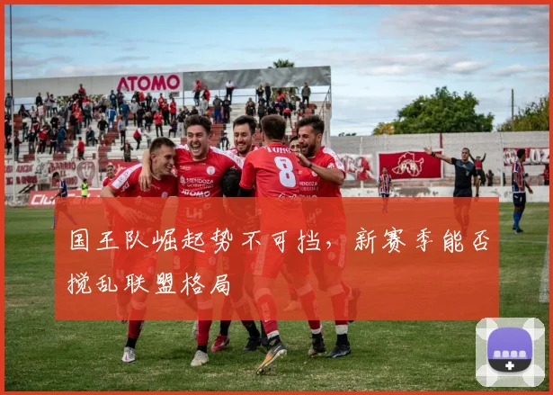 国王队崛起势不可挡,新赛季能否搅乱联盟格局