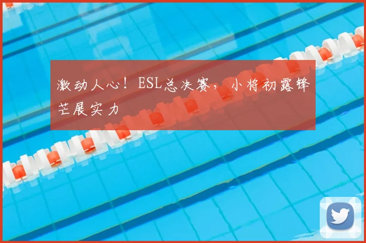 激动人心！ESL总决赛，小将初露锋芒展实力