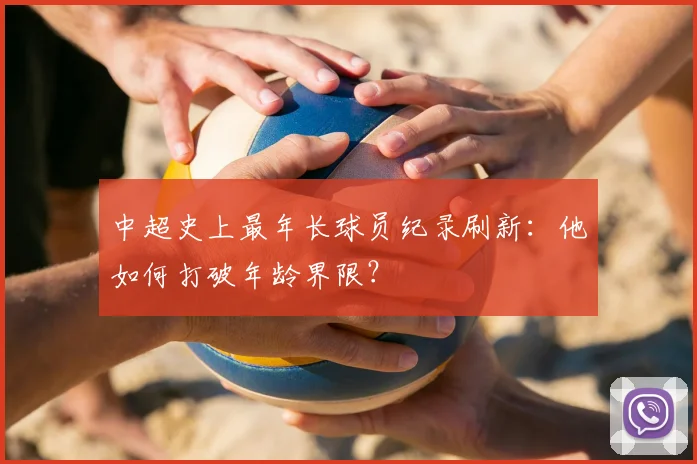中超史上最年长球员纪录刷新：他如何打破年龄界限？