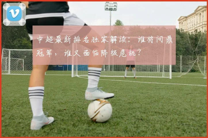 中超最新排名独家解读：谁将问鼎冠军，谁又面临降级危机？